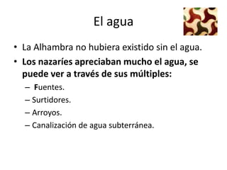 El agua
• La Alhambra no hubiera existido sin el agua.
• Los nazaríes apreciaban mucho el agua, se
  puede ver a través de sus múltiples:
    – Fuentes.
    – Surtidores.
    – Arroyos.
    – Canalización de agua subterránea.
 
 