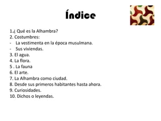 Índice
1.¿ Qué es la Alhambra?
2. Costumbres:
- La vestimenta en la época musulmana.
- Sus viviendas.
3. El agua.
4. La flora.
5 . La fauna
6. El arte.
7. La Alhambra como ciudad.
8. Desde sus primeros habitantes hasta ahora.
9. Curiosidades.
10. Dichos o leyendas.
 