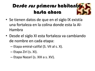 Desde sus primeros habitantes
           hasta ahora
• Se tienen datos de que en el siglo lX existía
  una fortaleza en la colina donde esta la Al-
  Hambra
• Desde el siglo XI esta fortaleza va cambiando
  de nombre en cada etapa:
  – Etapa emiral-califal (S. VII al s. X).
  – Etapa Zirí (s. XI).
  – Etapa Nazarí (s. XIII a s. XV).
 