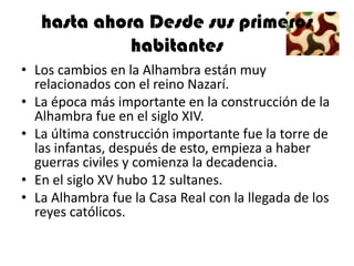 hasta ahora Desde sus primeros
             habitantes
• Los cambios en la Alhambra están muy
  relacionados con el reino Nazarí.
• La época más importante en la construcción de la
  Alhambra fue en el siglo XIV.
• La última construcción importante fue la torre de
  las infantas, después de esto, empieza a haber
  guerras civiles y comienza la decadencia.
• En el siglo XV hubo 12 sultanes.
• La Alhambra fue la Casa Real con la llegada de los
  reyes católicos.
 