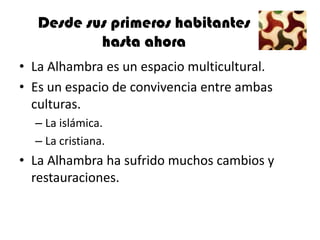 Desde sus primeros habitantes
           hasta ahora
• La Alhambra es un espacio multicultural.
• Es un espacio de convivencia entre ambas
  culturas.
  – La islámica.
  – La cristiana.
• La Alhambra ha sufrido muchos cambios y
  restauraciones.
 