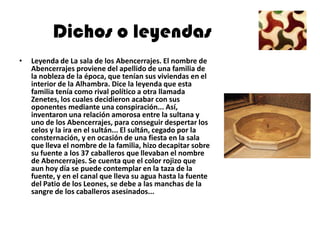 Dichos o leyendas
•   Leyenda de La sala de los Abencerrajes. El nombre de
    Abencerrajes proviene del apellido de una familia de
    la nobleza de la época, que tenían sus viviendas en el
    interior de la Alhambra. Dice la leyenda que esta
    familia tenía como rival político a otra llamada
    Zenetes, los cuales decidieron acabar con sus
    oponentes mediante una conspiración... Así,
    inventaron una relación amorosa entre la sultana y
    uno de los Abencerrajes, para conseguir despertar los
    celos y la ira en el sultán... El sultán, cegado por la
    consternación, y en ocasión de una fiesta en la sala
    que lleva el nombre de la familia, hizo decapitar sobre
    su fuente a los 37 caballeros que llevaban el nombre
    de Abencerrajes. Se cuenta que el color rojizo que
    aun hoy día se puede contemplar en la taza de la
    fuente, y en el canal que lleva su agua hasta la fuente
    del Patio de los Leones, se debe a las manchas de la
    sangre de los caballeros asesinados...
 