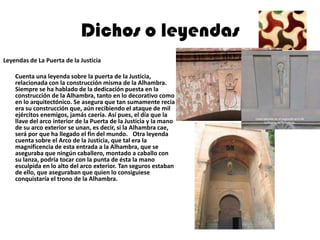 Dichos o leyendas
Leyendas de La Puerta de la Justicia

    Cuenta una leyenda sobre la puerta de la Justicia,
    relacionada con la construcción misma de la Alhambra.
    Siempre se ha hablado de la dedicación puesta en la
    construcción de la Alhambra, tanto en lo decorativo como
    en lo arquitectónico. Se asegura que tan sumamente recia
    era su construcción que, aún recibiendo el ataque de mil
    ejércitos enemigos, jamás caería. Así pues, el día que la
    llave del arco interior de la Puerta de la Justicia y la mano
    de su arco exterior se unan, es decir, si la Alhambra cae,
    será por que ha llegado el fin del mundo.  Otra leyenda
    cuenta sobre el Arco de la Justicia, que tal era la
    magnificencia de esta entrada a la Alhambra, que se
    aseguraba que ningún caballero, montado a caballo con
    su lanza, podría tocar con la punta de ésta la mano
    esculpida en lo alto del arco exterior. Tan seguros estaban
    de ello, que aseguraban que quien lo consiguiese
    conquistaría el trono de la Alhambra.
 