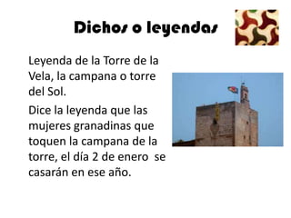 Dichos o leyendas
Leyenda de la Torre de la
Vela, la campana o torre
del Sol.
Dice la leyenda que las
mujeres granadinas que
toquen la campana de la
torre, el día 2 de enero se
casarán en ese año.
 