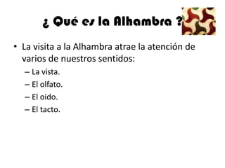¿ Qué es la Alhambra ?
• La visita a la Alhambra atrae la atención de
  varios de nuestros sentidos:
  – La vista.
  – El olfato.
  – El oido.
  – El tacto.
 