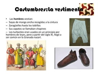 Costumbres:La vestimenta
• Las hombres vestian:
– Sayas de manga ancha recogidas a la cintura
– Zaragüelles hasta los tobillos
– Sus zapatos se llamaban chapines
– Los turbantes eran usados en un principio por
hombres de leyes, pero a partir del siglo XI, llegó a
ser común en la Granada nazarí.
 