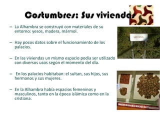 Costumbres: Sus viviendas
– La Alhambra se construyó con materiales de su
  entorno: yesos, madera, mármol.

– Hay pocos datos sobre el funcionamiento de los
  palacios.

– En las viviendas un mismo espacio podía ser utilizado
  con diversos usos según el momento del día.

– En los palacios habitaban: el sultan, sus hijos, sus
  hermanos y sus mujeres.

– En la Alhambra había espacios femeninos y
  masculinos, tanto en la época islámica como en la
  cristiana.
 