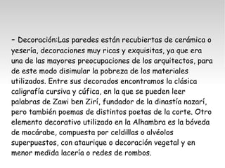 - Decoración:Las paredes están recubiertas de cerámica o 
yesería, decoraciones muy ricas y exquisitas, ya que era 
una de las mayores preocupaciones de los arquitectos, para 
de este modo disimular la pobreza de los materiales 
utilizados. Entre sus decorados encontramos la clásica 
caligrafía cursiva y cúfica, en la que se pueden leer 
palabras de Zawi ben Zirí, fundador de la dinastía nazarí, 
pero también poemas de distintos poetas de la corte. Otro 
elemento decorativo utilizado en la Alhambra es la bóveda 
de mocárabe, compuesta por celdillas o alvéolos 
superpuestos, con ataurique o decoración vegetal y en 
menor medida lacería o redes de rombos. 
 