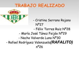 TRABAJO REALIZADO 
- Cristina Serrano Rojano 
Nº27 
- Félix Torres Ruiz Nº28 
- María José Túnez Feijóo Nº29 
- Nacho Valverde Luna Nº30 
- Rafael Rodríguez Valenzuela((RRAAFFAALLIITTOO)) 
nº26 
