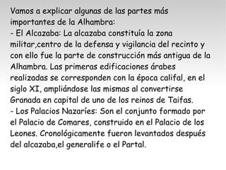Vamos a explicar algunas de las partes más 
importantes de la Alhambra: 
- El Alcazaba: La alcazaba constituía la zona 
militar,centro de la defensa y vigilancia del recinto y 
con ello fue la parte de construcción más antigua de la 
Alhambra. Las primeras edificaciones árabes 
realizadas se corresponden con la época califal, en el 
siglo XI, ampliándose las mismas al convertirse 
Granada en capital de uno de los reinos de Taifas. 
- Los Palacios Nazaríes: Son el conjunto formado por 
el Palacio de Comares, construido en el Palacio de los 
Leones. Cronológicamente fueron levantados después 
del alcazaba,el generalife o el Partal. 
 