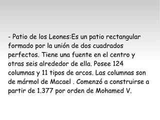 - Patio de los Leones:Es un patio rectangular 
formado por la unión de dos cuadrados 
perfectos. Tiene una fuente en el centro y 
otras seis alrededor de ella. Posee 124 
columnas y 11 tipos de arcos. Las columnas son 
de mármol de Macael . Comenzó a construirse a 
partir de 1.377 por orden de Mohamed V. 
 