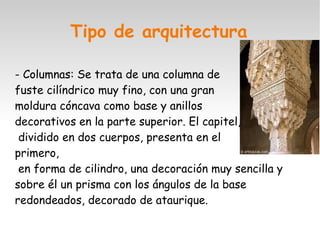 Tipo de arquitectura 
- Columnas: Se trata de una columna de 
fuste cilíndrico muy fino, con una gran 
moldura cóncava como base y anillos 
decorativos en la parte superior. El capitel, 
dividido en dos cuerpos, presenta en el 
primero, 
en forma de cilindro, una decoración muy sencilla y 
sobre él un prisma con los ángulos de la base 
redondeados, decorado de ataurique. 
 