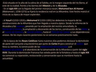 -Está situada en lo alto de la colina de al-Sabika, en la margen izquierda del río Darro, al este de la ciudad, frente a los barrios del Albaicín y de la Alcazaba . - En el siglo XIII con la llegada del primer monarca nazarí, Mohamed ben Al-Hamar (Mohamed I, 1238-1273) se fijaría la residencia real en La Alhambra. Este hecho marcó el inicio de su época de mayor esplendor. - A Yúsuf I (1333-1353) y Mohamed V (1353-1391) les debemos la mayoría de las construcciones de la Alhambra que han llegado a nuestra época. Desde la reforma de la Alcazaba y los palacios , pasando por la ampliación del recinto amurallado, la Puerta de la Justicia , la ampliación y decoración de las torres, construcción de los Baños y el Cuarto de Comares , la Sala de la Barca , hasta el Patio de los Leones y sus dependencias anexas. De los reyes nazaríes posteriores no se conserva prácticamente nada. - De la época de los Reyes Católicos hasta nuestros días podemos destacar la demolición de parte del conjunto arquitectónico por parte de Carlos V para construir el palacio que lleva su nombre, la construcción de las habitaciones del emperador y el Peinador de la Reina y el abandono de la conservación de la Alhambra a partir del siglo XVIII . Durante la dominación francesa fue volada parte de la fortaleza y hasta el siglo XIX no comenzó su reparación, restauración y conservación que se mantiene hasta la actualidad.
