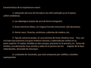 Características de la arquitectura nazarí: 1. Utilización del arco de herradura con alfiz (utilizado ya en la época califal cordobesa). 2. Las albanegras (enjuta de arco de forma triangular). 3. Arcos interiores falsos, sin ninguna función estructural, sólo decorativa. 4. Horror vacui. Yeserías, cerámicas, cubiertas de madera, etc. 5. Tipo de columna propio. Es una columna de fuste cilíndrico muy fino, con una base que presenta una gran moldura cóncava, y adornada por anillos en su parte superior. El capitel, dividido en dos cuerpos, presenta en el primero, en forma de cilindro, una decoración muy sencilla y sobre él un prisma con los ángulos de la base redondeados, decorado de ataurique. 6. La bóveda de mocárabe, que está compuesta por celdillas o alveólos superpuestos