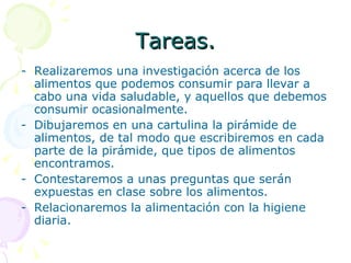 Tareas. Realizaremos una investigación acerca de los alimentos que podemos consumir para llevar a cabo una vida saludable, y aquellos que debemos consumir ocasionalmente. Dibujaremos en una cartulina la pirámide de alimentos, de tal modo que escribiremos en cada parte de la pirámide, que tipos de alimentos encontramos. Contestaremos a unas preguntas que serán expuestas en clase sobre los alimentos. Relacionaremos la alimentación con la higiene diaria. 