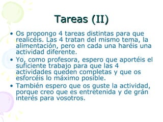 Tareas (II) Os propongo 4 tareas distintas para que realicéis. Las 4 tratan del mismo tema, la alimentación, pero en cada una haréis una actividad diferente. Yo, como profesora, espero que aportéis el suficiente trabajo para que las 4 actividades queden completas y que os esforcéis lo máximo posible. También espero que os guste la actividad, porque creo que es entretenida y de grán interés para vosotros. 