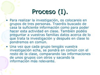 Proceso (I). Para realizar la investigación, os colocareis en grupos de tres personas. Traeréis buscado de casa la suficiente información como para poder hacer esta actividad en clase. También podéis preguntar a vuestras familias datos acerca de lo que trata la investigación y después en clase lo pondremos en común. Una vez que cada grupo tengáis vuestra investigación echa, se pondrá en común con el resto de la clase, comparando las informaciones de unos grupos con otros y sacando la información más relevante. 