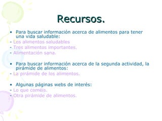 Recursos. Para buscar información acerca de alimentos para tener una vida saludable: -  Los alimentos saludables -  Tres alimentos importantes. -  Alimentación sana. Para buscar información acerca de la segunda actividad, la pirámide de alimentos: -  La pirámide de los alimentos. Algunas páginas webs de interés: -  Lo que coméis. -  Otra pirámide de alimentos. 