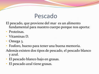 Pescado
El pescado, que proviene del mar es un alimento
  fundamental para nuestro cuerpo porque nos aporta:
• Proteínas.
• Vitaminas D.
• Omega 3.
• Fosforo, bueno para tener una buena memoria.
Además existen dos tipos de pescado, el pescado blanco
  y azul.
• El pescado blanco bajo en grasas.
• El pescado azul tiene grasas.
 