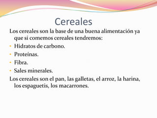 Cereales
Los cereales son la base de una buena alimentación ya
  que si comemos cereales tendremos:
• Hidratos de carbono.
• Proteínas.
• Fibra.
• Sales minerales.
Los cereales son el pan, las galletas, el arroz, la harina,
  los espaguetis, los macarrones.
 