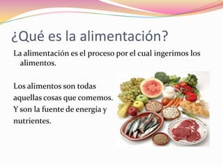 ¿Qué es la alimentación?
La alimentación es el proceso por el cual ingerimos los
  alimentos.

Los alimentos son todas
aquellas cosas que comemos.
Y son la fuente de energía y
nutrientes.
 