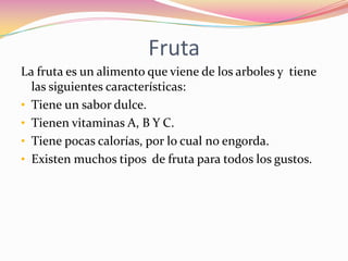 Fruta
La fruta es un alimento que viene de los arboles y tiene
  las siguientes características:
• Tiene un sabor dulce.
• Tienen vitaminas A, B Y C.
• Tiene pocas calorías, por lo cual no engorda.
• Existen muchos tipos de fruta para todos los gustos.
 