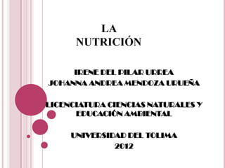 LA
      NUTRICIÓN

     IRENE DEL PILAR URREA
JOHANNA ANDREA MENDOZA URUEÑA

LICENCIATURA CIENCIAS NATURALES Y
      EDUCACIÓN AMBIENTAL

     UNIVERSIDAD DEL TOLIMA
              2012
 