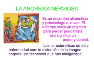 LA ANOREXIA NERVIOSA
                   Es un desorden alimenticio
                   y psiccóologo a la vez. El
                   enfermo inicia un régimen
                    para perder peso hasta
que                     eso significa un
símbolo de                      poder y control.
                    Las carecterísticas de esta
enfermedad son: la distorsión de la imagen
corporal sin reconocer que has adelgazado.
 