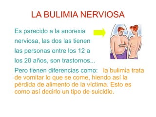 LA BULIMIA NERVIOSA
Es parecido a la anorexia
nerviosa, las dos las tienen
las personas entre los 12 a
los 20 años, son trastornos...
Pero tienen diferencias como: la bulimia trata
de vomitar lo que se come, hiendo así la
pérdida de alimento de la víctima. Esto es
como así decirlo un tipo de suicidio.
 