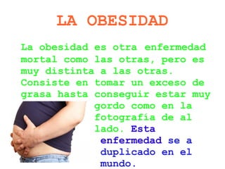 LA OBESIDAD
La obesidad es otra enfermedad
mortal como las otras, pero es
muy distinta a las otras.
Consiste en tomar un exceso de
grasa hasta conseguir estar muy
            gordo como en la
            fotografía de al
            lado. Esta
             enfermedad se a
             duplicado en el
             mundo.
 