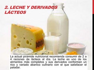 2. LECHE Y DERIVADOS
LÁCTEOS

La actual pirámide nutricional recomienda consumir de 2 a
4 raciones de lácteos al día. La leche es uno de los
alimentos más completos y sus derivados conforman un
rico y variado abanico culinario con el que satisfacer el
paladar.

 