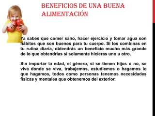 BENEFICIOS DE UNA BUENA
ALIMENTACIÓN

Ya sabes que comer sano, hacer ejercicio y tomar agua son
hábitos que son buenos para tu cuerpo. Si los combinas en
tu rutina diaria, obtendrás un beneficio mucho más grande
de lo que obtendrías si solamente hicieras uno u otro.
Sin importar la edad, el género, si se tienen hijos o no, se
viva donde se viva, trabajemos, estudiemos o hagamos lo
que hagamos, todos como personas tenemos necesidades
físicas y mentales que obtenemos del exterior.

 