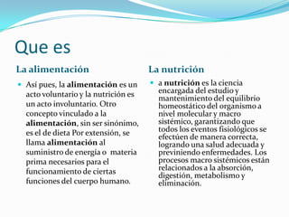 Que esLa alimentaciónLa nutriciónAsí pues, la alimentación es un acto voluntario y la nutrición es un acto involuntario. Otro concepto vinculado a la alimentación, sin ser sinónimo, es el de dieta Por extensión, se llama alimentación al suministro de energía o  materia prima necesarios para el funcionamiento de ciertas funciones del cuerpo humano.a nutrición es la ciencia encargada del estudio y mantenimiento del equilibrio homeostático del organismo a nivel molecular y macro sistémico, garantizando que todos los eventos fisiológicos se efectúen de manera correcta, logrando una salud adecuada y previniendo enfermedades. Los procesos macro sistémicos están relacionados a la absorción, digestión, metabolismo y eliminación.