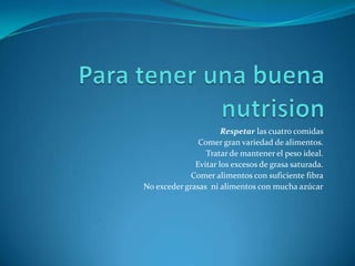 Para tener una buena nutrisionRespetar las cuatro comidas Comer gran variedad de alimentos. Tratar de mantener el peso ideal.Evitar los excesos de grasa saturada.Comer alimentos con suficiente fibra No exceder grasas  ni alimentos con mucha azúcar
