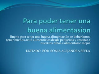 Para poder tener una buena alimentasionBueno para tener una buena alimentación se deberíamos tener buenos avitó alimenticios desde pequeños y enseñar a nuestros niños a alimentarse mejorEDITADO  POR :SONIA ALEJANDRA SEFLA