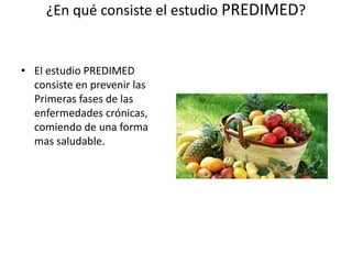 ¿En qué consiste el estudio PREDIMED?
• El estudio PREDIMED
consiste en prevenir las
Primeras fases de las
enfermedades crónicas,
comiendo de una forma
mas saludable.
 