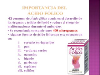 •El consumo de Ácido fólico ayuda en el desarollo de
los órganos y tejidos del bebé y reduce el riesgo de
malformaciones durante el embarazo.
• Se recomienda consumir unos 400 microgramos
• Algunas fuentes de ácido fólico son o se encuentran
en:
i. cereales enriquecidos
ii. pan
iii. verduras verdes
iv. naranjas
v. hígado
vi. garbanzo
vii. espinaca
viii. coliflor
 