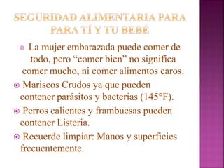  La mujer embarazada puede comer de
todo, pero “comer bien” no significa
comer mucho, ni comer alimentos caros.
 Mariscos Crudos ya que pueden
contener parásitos y bacterias (145°F).
 Perros calientes y frambuesas pueden
contener Listeria.
 Recuerde limpiar: Manos y superficies
frecuentemente.
 