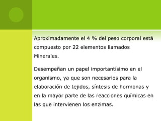 Aproximadamente el 4 % del peso corporal está
compuesto por 22 elementos llamados
Minerales.

Desempeñan un papel importantísimo en el
organismo, ya que son necesarios para la
elaboración de tejidos, síntesis de hormonas y
en la mayor parte de las reacciones químicas en
las que intervienen los enzimas.
 