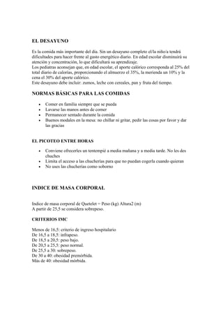 EL DESAYUNO
Es la comida más importante del día. Sin un desayuno completo el/la niño/a tendrá
dificultades para hacer frente al gasto energético diario. En edad escolar disminuirá su
atención y concentración, lo que dificultará su aprendizaje.
Los pediatras aconsejan que, en edad escolar, el aporte calórico corresponda al 25% del
total diario de calorías, proporcionando el almuerzo el 35%, la merienda un 10% y la
cena el 30% del aporte calórico.
Este desayuno debe incluir: zumos, leche con cereales, pan y fruta del tiempo.
NORMAS BÁSICAS PARA LAS COMIDAS
• Comer en familia siempre que se pueda
• Lavarse las manos antes de comer
• Permanecer sentado durante la comida
• Buenos modales en la mesa: no chillar ni gritar, pedir las cosas por favor y dar
las gracias
EL PICOTEO ENTRE HORAS
• Conviene ofrecerles un tentempié a media mañana y a media tarde. No les des
chuches
• Limita el acceso a las chucherías para que no puedan cogerla cuando quieran
• No uses las chucherías como soborno
INDICE DE MASA CORPORAL
Indice de masa corporal de Quetelet = Peso (kg) Altura2 (m)
A partir de 25,5 se considera sobrepeso.
CRITERIOS IMC
Menos de 16,5: criterio de ingreso hospitalario
De 16,5 a 18,5: infrapeso.
De 18,5 a 20,5: peso bajo.
De 20,5 a 25,5: peso normal.
De 25,5 a 30: sobrepeso.
De 30 a 40: obesidad premórbida.
Más de 40: obesidad mórbida.
 