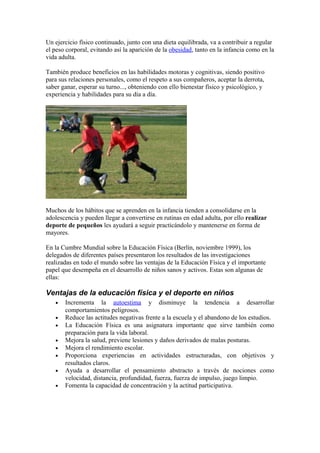 Un ejercicio físico continuado, junto con una dieta equilibrada, va a contribuir a regular
el peso corporal, evitando así la aparición de la obesidad, tanto en la infancia como en la
vida adulta.
También produce beneficios en las habilidades motoras y cognitivas, siendo positivo
para sus relaciones personales, como el respeto a sus compañeros, aceptar la derrota,
saber ganar, esperar su turno..., obteniendo con ello bienestar físico y psicológico, y
experiencia y habilidades para su día a día.
Muchos de los hábitos que se aprenden en la infancia tienden a consolidarse en la
adolescencia y pueden llegar a convertirse en rutinas en edad adulta, por ello realizar
deporte de pequeños les ayudará a seguir practicándolo y mantenerse en forma de
mayores.
En la Cumbre Mundial sobre la Educación Física (Berlín, noviembre 1999), los
delegados de diferentes países presentaron los resultados de las investigaciones
realizadas en todo el mundo sobre las ventajas de la Educación Física y el importante
papel que desempeña en el desarrollo de niños sanos y activos. Estas son algunas de
ellas:
Ventajas de la educación física y el deporte en niños
• Incrementa la autoestima y disminuye la tendencia a desarrollar
comportamientos peligrosos.
• Reduce las actitudes negativas frente a la escuela y el abandono de los estudios.
• La Educación Física es una asignatura importante que sirve también como
preparación para la vida laboral.
• Mejora la salud, previene lesiones y daños derivados de malas posturas.
• Mejora el rendimiento escolar.
• Proporciona experiencias en actividades estructuradas, con objetivos y
resultados claros.
• Ayuda a desarrollar el pensamiento abstracto a través de nociones como
velocidad, distancia, profundidad, fuerza, fuerza de impulso, juego limpio.
• Fomenta la capacidad de concentración y la actitud participativa.
 