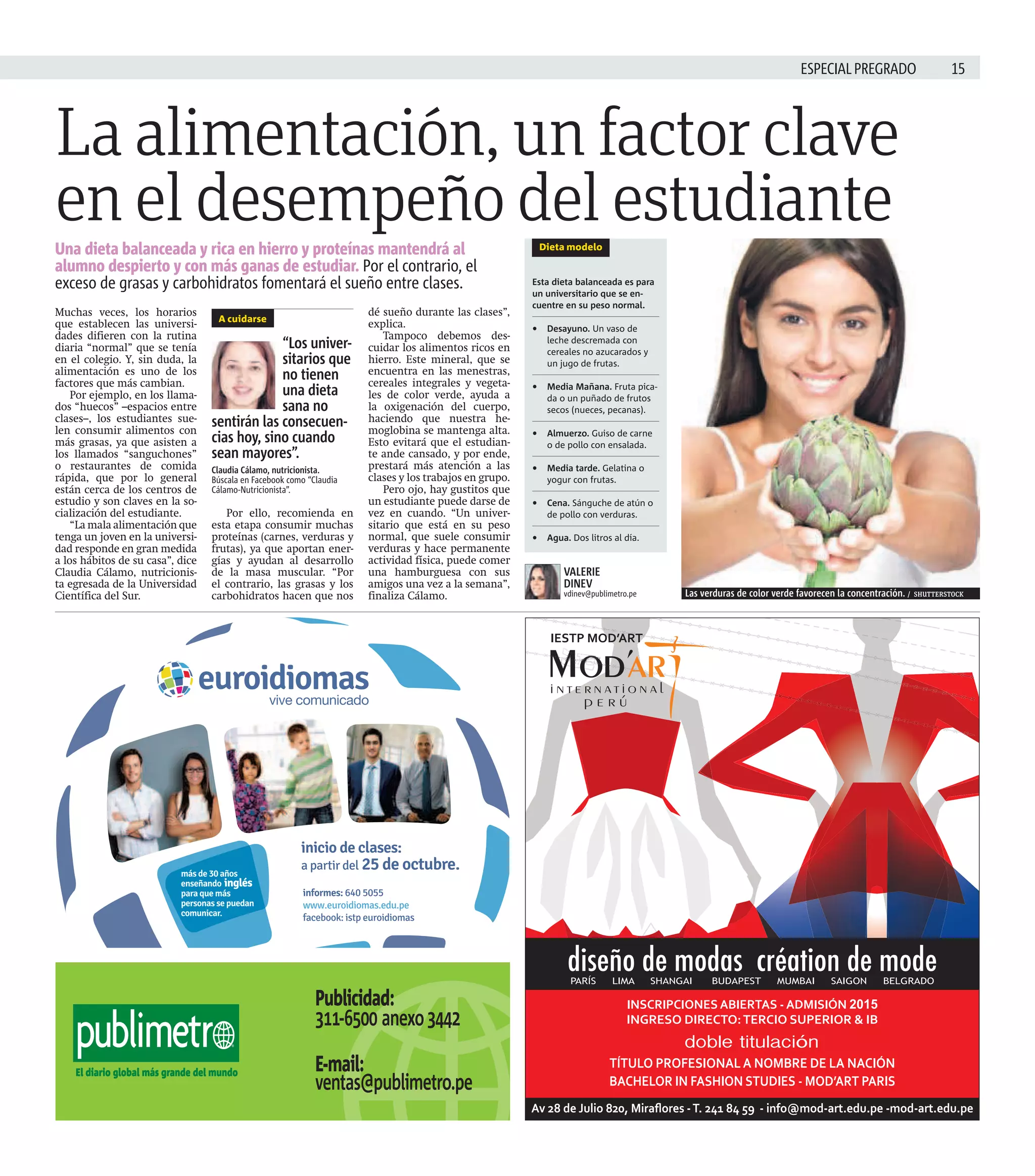 ESPECIAL PREGRADO  
La alimentación, un factor clave 
en el desempeño del estudiante 
Una dieta balanceada y rica en hierro y proteínas mantendrá al 
alumno despierto y con más ganas de estudiar. Por el contrario, el 
exceso de grasas y carbohidratos fomentará el sueño entre clases. 
Muchas veces, los horarios 
que establecen las universi-dades 
difieren con la rutina 
diaria “normal” que se tenía 
en el colegio. Y, sin duda, la 
alimentación es uno de los 
factores que más cambian. 
Por ejemplo, en los llama-dos 
“huecos” –espacios entre 
clases–, los estudiantes sue-len 
consumir alimentos con 
más grasas, ya que asisten a 
los llamados “sanguchones” 
o restaurantes de comida 
rápida, que por lo general 
están cerca de los centros de 
estudio y son claves en la so-cialización 
del estudiante. 
“La mala alimentación que 
tenga un joven en la universi-dad 
responde en gran medida 
a los hábitos de su casa”, dice 
Claudia Cálamo, nutricionis-ta 
egresada de la Universidad 
Científica del Sur. 
Por ello, recomienda en 
esta etapa consumir muchas 
proteínas (carnes, verduras y 
frutas), ya que aportan ener-gías 
y ayudan al desarrollo 
de la masa muscular. “Por 
el contrario, las grasas y los 
carbohidratos hacen que nos 
dé sueño durante las clases”, 
explica. 
Tampoco debemos des-cuidar 
los alimentos ricos en 
hierro. Este mineral, que se 
encuentra en las menestras, 
cereales integrales y vegeta-les 
de color verde, ayuda a 
la oxigenación del cuerpo, 
haciendo que nuestra he-moglobina 
se mantenga alta. 
Esto evitará que el estudian-te 
ande cansado, y por ende, 
prestará más atención a las 
clases y los trabajos en grupo. 
Pero ojo, hay gustitos que 
un estudiante puede darse de 
vez en cuando. “Un univer-sitario 
que está en su peso 
normal, que suele consumir 
verduras y hace permanente 
actividad física, puede comer 
una hamburguesa con sus 
amigos una vez a la semana”, 
finaliza Cálamo. 
Las verduras de color verde favorecen la concentración. / SHUTTERSTOCK 
A cuidarse 
“Los univer-sitarios 
que 
no tienen 
una dieta 
sana no 
sentirán las consecuen-cias 
hoy, sino cuando 
sean mayores”. 
Claudia Cálamo, nutricionista. 
Búscala en Facebook como “Claudia 
Cálamo-Nutricionista”. 
Dieta modelo 
Esta dieta balanceada es para 
un universitario que se en-cuentre 
en su peso normal. 
• Desayuno. Un vaso de 
leche descremada con 
cereales no azucarados y 
un jugo de frutas. 
• Media Mañana. Fruta pica-da 
o un puñado de frutos 
secos (nueces, pecanas). 
• Almuerzo. Guiso de carne 
o de pollo con ensalada. 
• Media tarde. Gelatina o 
yogur con frutas. 
• Cena. Sánguche de atún o 
de pollo con verduras. 
• Agua. Dos litros al día. 
VALERIE 
DINEV 
vdinev@publimetro.pe 
