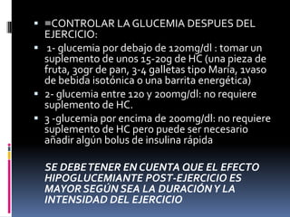 ≡CONTROLAR LA GLUCEMIA DESPUES DEL
EJERCICIO:
 1- glucemia por debajo de 120mg/dl : tomar un
suplemento de unos 15-20g de HC (una pieza de
fruta, 30gr de pan, 3-4 galletas tipo María, 1vaso
de bebida isotónica o una barrita energética)
 2- glucemia entre 120 y 200mg/dl: no requiere
suplemento de HC.
 3 -glucemia por encima de 200mg/dl: no requiere
suplemento de HC pero puede ser necesario
añadir algún bolus de insulina rápida

SE DEBE TENER EN CUENTA QUE EL EFECTO
HIPOGLUCEMIANTE POST-EJERCICIO ES
MAYOR SEGÚN SEA LA DURACIÓN Y LA
INTENSIDAD DEL EJERCICIO

 