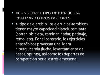  ≡CONOCER EL TIPO DE EJERCICIO A

REALIZAR Y OTROS FACTORES
 1- tipo de ejercicio: los ejercicios aeróbicos
tienen mayor capacidad hipoglucemiante
(correr, bicicleta, caminar, nadar, patinaje,
remo, etc). Por el contrario, los ejercicios
anaeróbicos provocan una ligera
hiperglucemia (lucha, levantamiento de
pesos, sprints), así como los deportes de
competición por el estrés emocional.

 