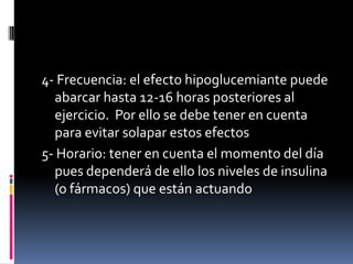 4- Frecuencia: el efecto hipoglucemiante puede
abarcar hasta 12-16 horas posteriores al
ejercicio. Por ello se debe tener en cuenta
para evitar solapar estos efectos
5- Horario: tener en cuenta el momento del día
pues dependerá de ello los niveles de insulina
(o fármacos) que están actuando

 