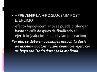  ≡PREVENIR LA HIPOGLUCEMIA POST-

EJERCICIO
El efecto hipoglucemiante se puede prolongar
hasta 12-16h después de finalizado el
ejercicio (>alta intensidad y larga duración)
Por ello se debe en ocasiones reducir la dosis
de insulina nocturna, aún cuando el ejercicio
se haya realizado durante la mañana

 