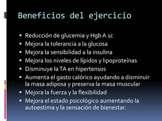 Beneficios del ejercicio







Reducción de glucemia y Hgb A 1c
Mejora la tolerancia a la glucosa
Mejora la sensibilidad a la insulina
Mejora los niveles de lípidos y lipoproteínas
Disminuye la TA en hipertensos
Aumenta el gasto calórico ayudando a disminuir
la masa adiposa y preserva la masa muscular
 Mejora la fuerza y la flexibilidad
 Mejora el estado psicológico aumentando la
autoestima y la sensación de bienestar.

 