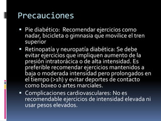 Precauciones
 Pie diabético: Recomendar ejercicios como
nadar, bicicleta o gimnasia que movilice el tren
superior
 Retinopatía y neuropatía diabética: Se debe
evitar ejercicios que impliquen aumento de la
presión intratorácica o de alta intensidad. Es
preferible recomendar ejercicios mantenidos a

baja o moderada intensidad pero prolongados en
el tiempo (>1h) y evitar deportes de contacto
como boxeo o artes marciales.
 Complicaciones cardiovasculares: No es
recomendable ejercicios de intensidad elevada ni
usar pesos elevados.

 