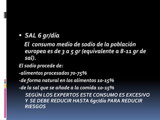  SAL 6 gr/día
El consumo medio de sodio de la población
europea es de 3 a 5 gr (equivalente a 8-11 gr de
sal).
El sodio procede de:
-alimentos procesados 70-75%
-de forma natural en los alimentos 10-15%
-de la sal que se añade a la comida 10-15%
SEGÚN LOS EXPERTOS ESTE CONSUMO ES EXCESIVO
Y SE DEBE REDUCIR HASTA 6gr/día PARA REDUCIR
RIESGOS

 