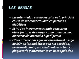 LAS GRASAS
 La enfermedad cardiovascular es la principal
causa de morbimortalidad en personas
diabéticas
 El RCV se incrementa cuando concurren

otros factores de riesgo, como tabaquismo,
hipertensión arterial o hiperlipemia
 Otras alteraciones que incrementan el riesgo
de ECV en los diabéticos son : la obesidad,
hiperinsulinemia, anormalidad de la función
plaquetaria y alteraciones en la coagulación

 
